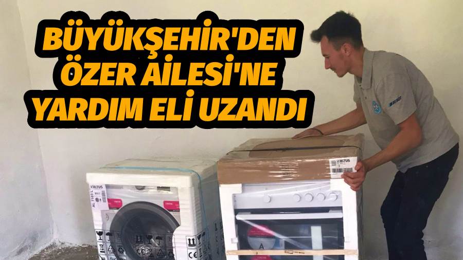Büyükşehir'den Özer Ailesi'ne yardım eli uzandı